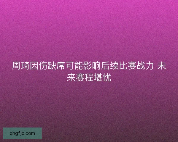 周琦因伤缺席可能影响后续比赛战力 未来赛程堪忧