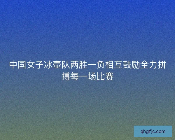 中国女子冰壶队两胜一负相互鼓励全力拼搏每一场比赛