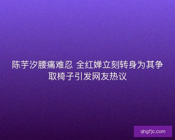 陈芋汐腰痛难忍 全红婵立刻转身为其争取椅子引发网友热议