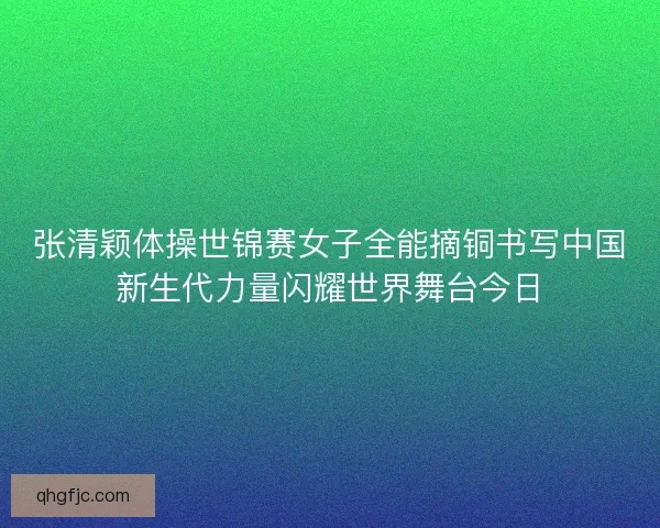 张清颖体操世锦赛女子全能摘铜书写中国新生代力量闪耀世界舞台今日