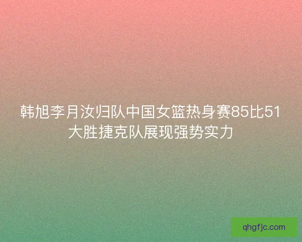 韩旭李月汝归队中国女篮热身赛85比51大胜捷克队展现强势实力