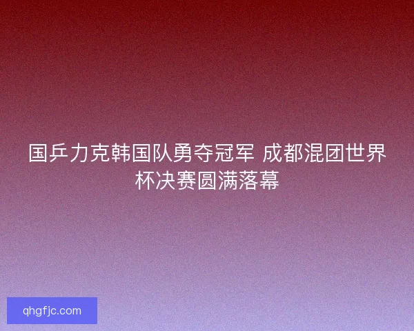 国乒力克韩国队勇夺冠军 成都混团世界杯决赛圆满落幕