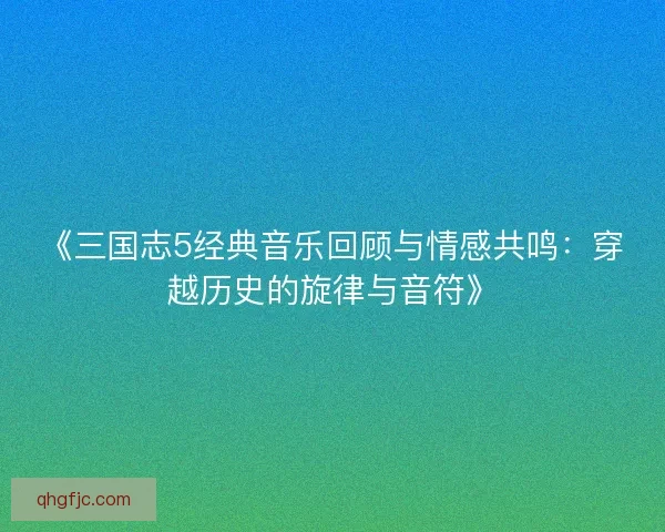 《三国志5经典音乐回顾与情感共鸣：穿越历史的旋律与音符》