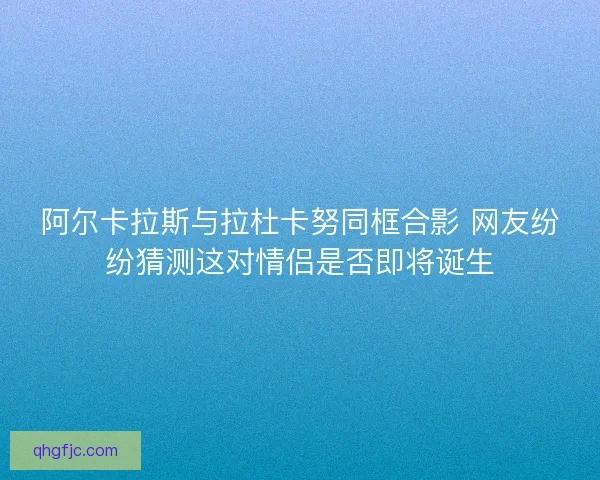 阿尔卡拉斯与拉杜卡努同框合影 网友纷纷猜测这对情侣是否即将诞生