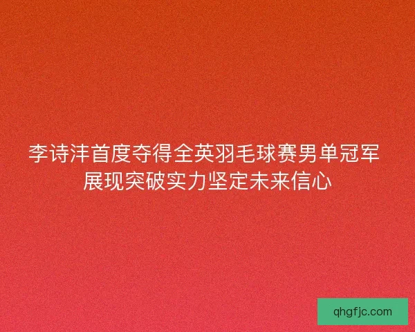 李诗沣首度夺得全英羽毛球赛男单冠军 展现突破实力坚定未来信心